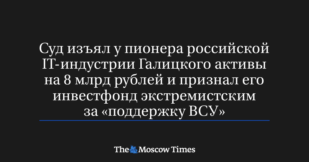 Суд изъял у пионера российской IT-индустрии Галицкого активы на 8 млрд рублей и признал его инвестфонд экстремистским за «поддержку ВСУ»