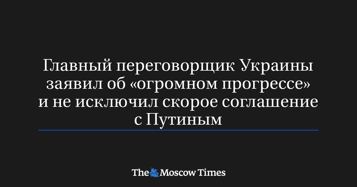Главный переговорщик Украины заявил об «огромном прогрессе» и не исключил скорое соглашение с Путиным