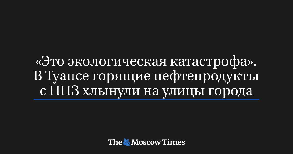 «Это экологическая катастрофа». В Туапсе горящие нефтепродукты с НПЗ хлынули на улицы города