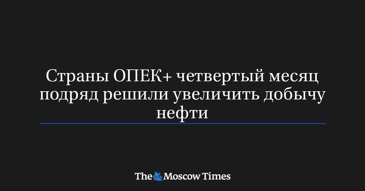 Страны ОПЕК+ четвертый месяц подряд решили увеличить добычу 