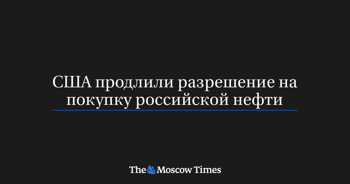 США продлили разрешение на покупку российской нефти