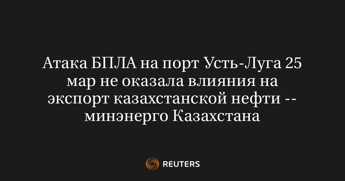 Атака БПЛА на порт Усть-Луга 25 мар не оказала влияния на экспорт казахстанской нефти -- минэнерго Казахстана