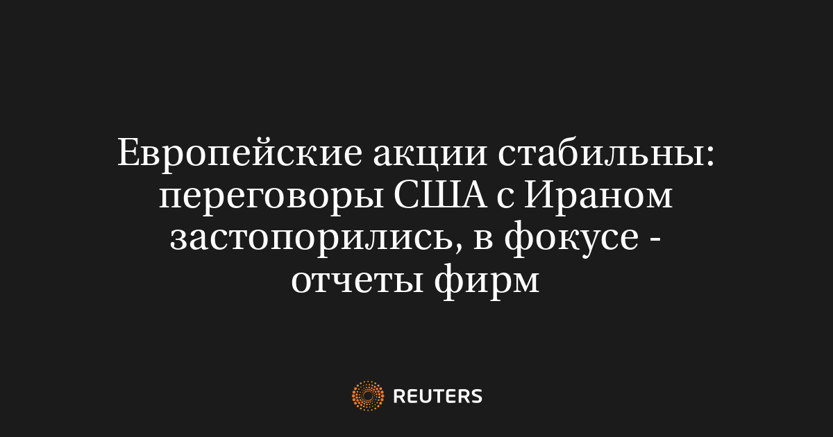 Европейские акции стабильны: переговоры США с Ираном застопорились, в фокусе - отчеты фирм