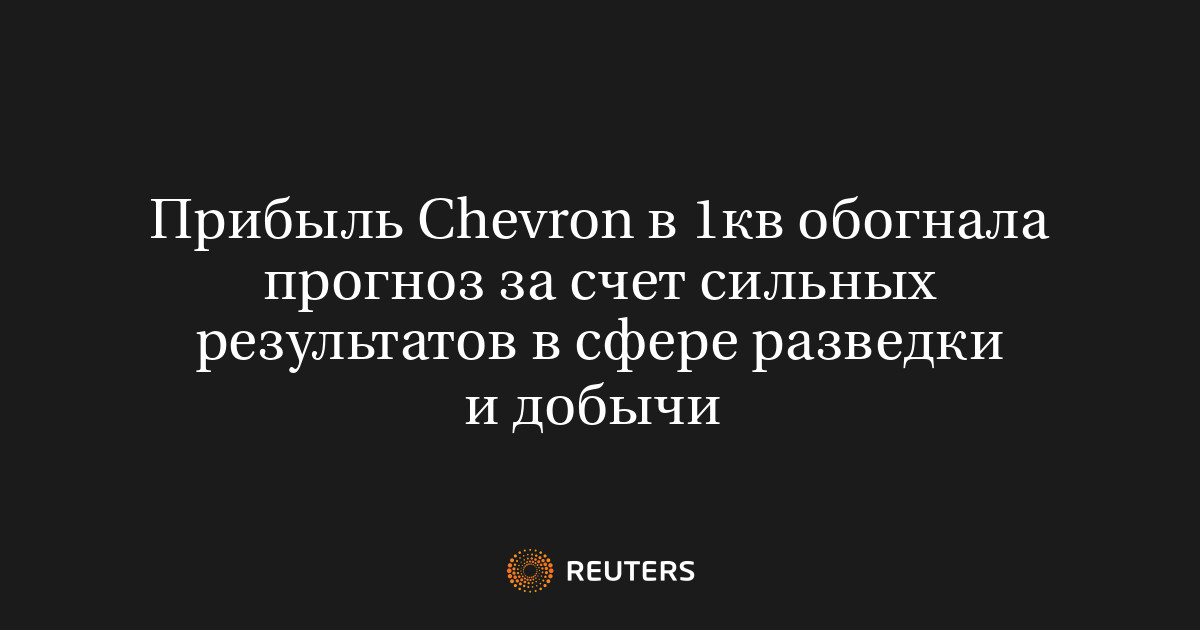 Прибыль Chevron в 1кв обогнала прогноз за счет сильных результатов в сфере разведки и добычи