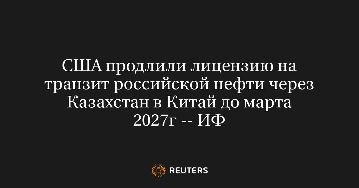 США продлили лицензию на транзит российской нефти через Казахстан в Китай до марта 2027г -- ИФ